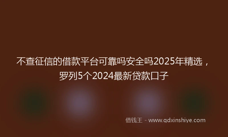 不查征信的借款平台可靠吗安全吗2025年精选，罗列5个2024最新贷款口子
