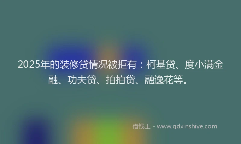 2025年的装修贷情况被拒有：柯基贷、度小满金融、功夫贷、拍拍贷、融逸花等。