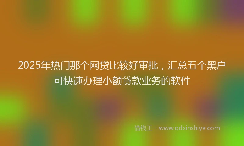 2025年热门那个网贷比较好审批，汇总五个黑户可快速办理小额贷款业务的软件