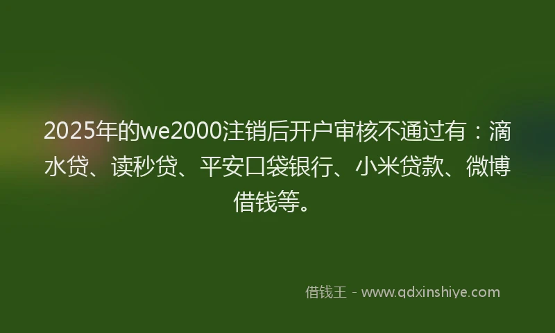 2025年的we2000注销后开户审核不通过有：滴水贷、读秒贷、平安口袋银行、小米贷款、微博借钱等。