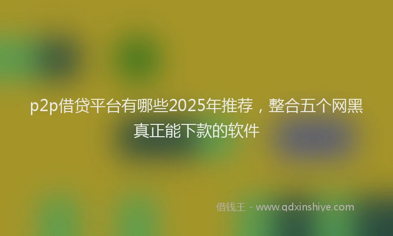 p2p借贷平台有哪些2025年推荐，整合五个网黑真正能下款的软件