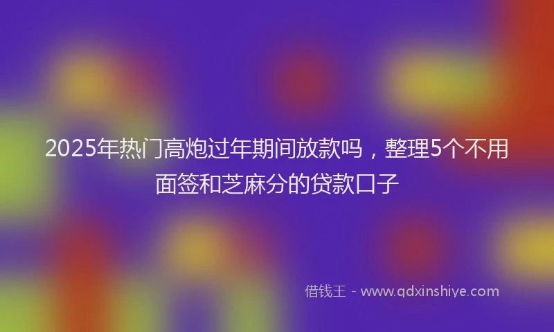2025年热门高炮过年期间放款吗，整理5个不用面签和芝麻分的贷款口子