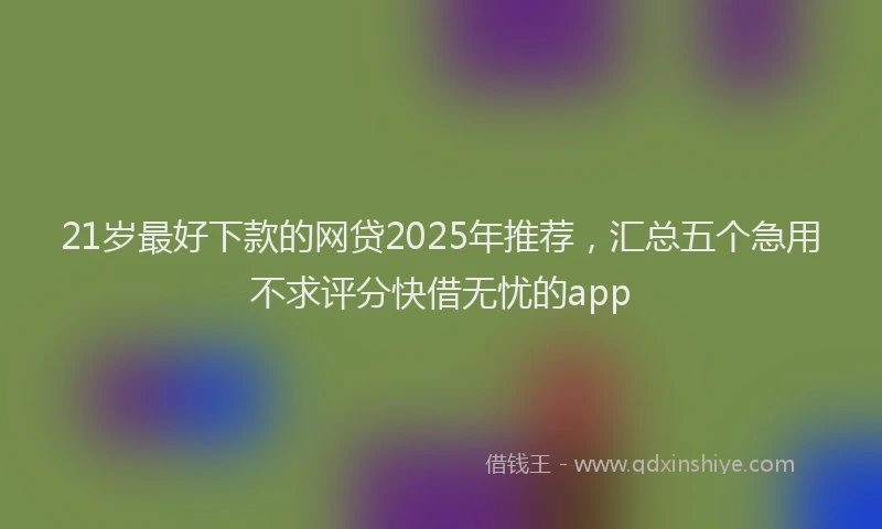 21岁最好下款的网贷2025年推荐，汇总五个急用不求评分快借无忧的app