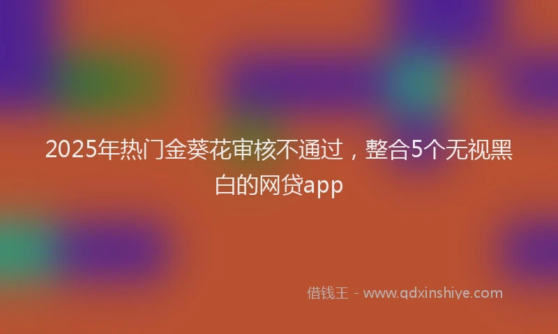 2025年热门金葵花审核不通过，整合5个无视黑白的网贷app