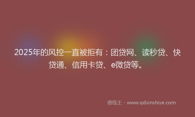 2025年的风控一直被拒有：团贷网、读秒贷、快贷通、信用卡贷、e微贷等。