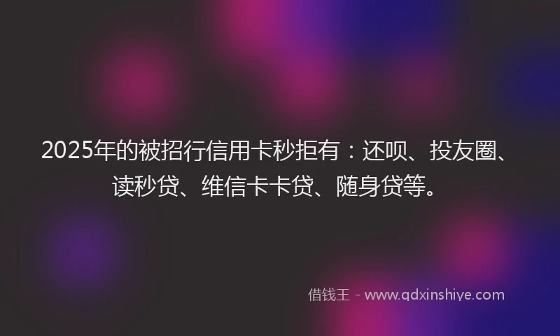 2025年的被招行信用卡秒拒有：还呗、投友圈、读秒贷、维信卡卡贷、随身贷等。