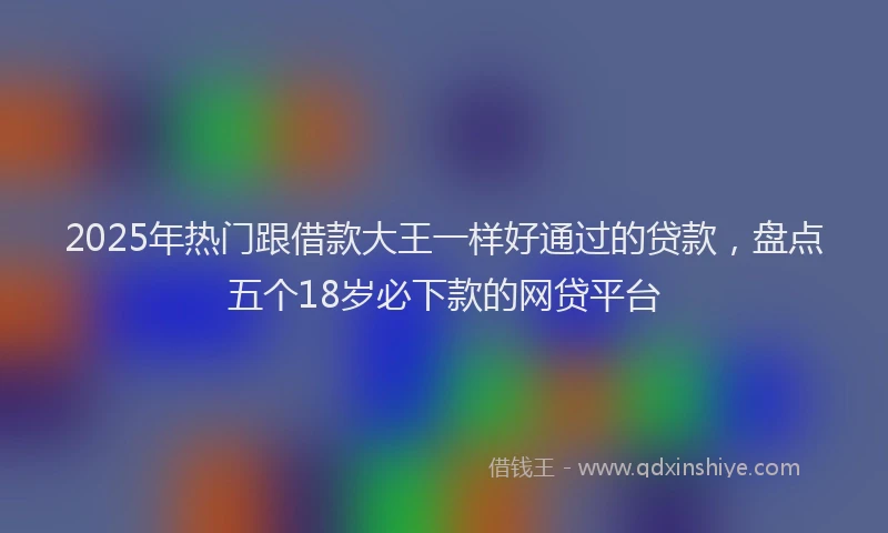 2025年热门跟借款大王一样好通过的贷款，盘点五个18岁必下款的网贷平台