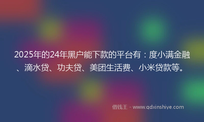2025年的24年黑户能下款的平台有：度小满金融、滴水贷、功夫贷、美团生活费、小米贷款等。