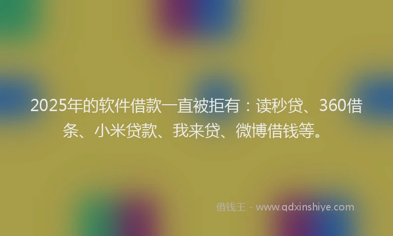2025年的软件借款一直被拒有：读秒贷、360借条、小米贷款、我来贷、微博借钱等。