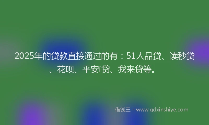 2025年的贷款直接通过的有：51人品贷、读秒贷、花呗、平安i贷、我来贷等。