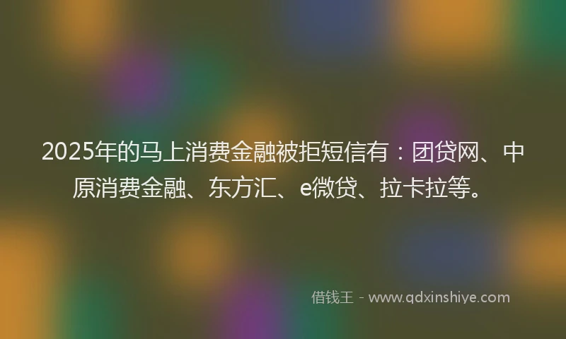 2025年的马上消费金融被拒短信有：团贷网、中原消费金融、东方汇、e微贷、拉卡拉等。