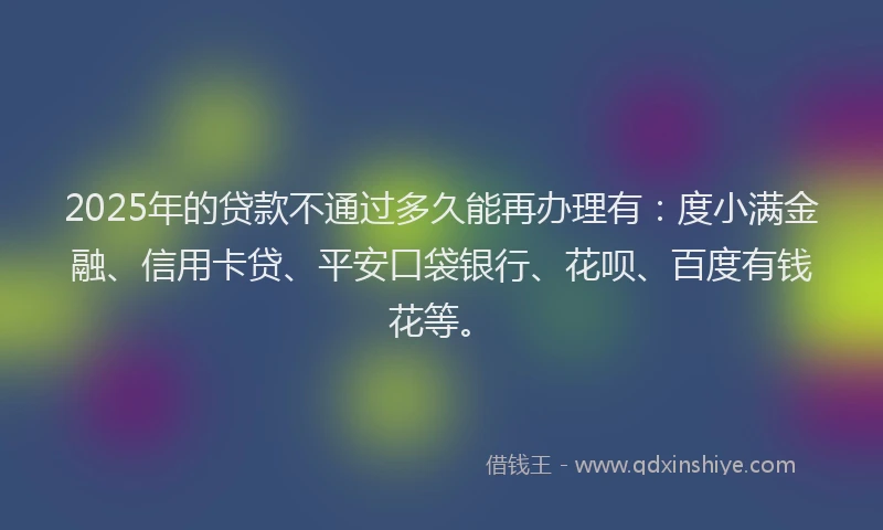 2025年的贷款不通过多久能再办理有：度小满金融、信用卡贷、平安口袋银行、花呗、百度有钱花等。