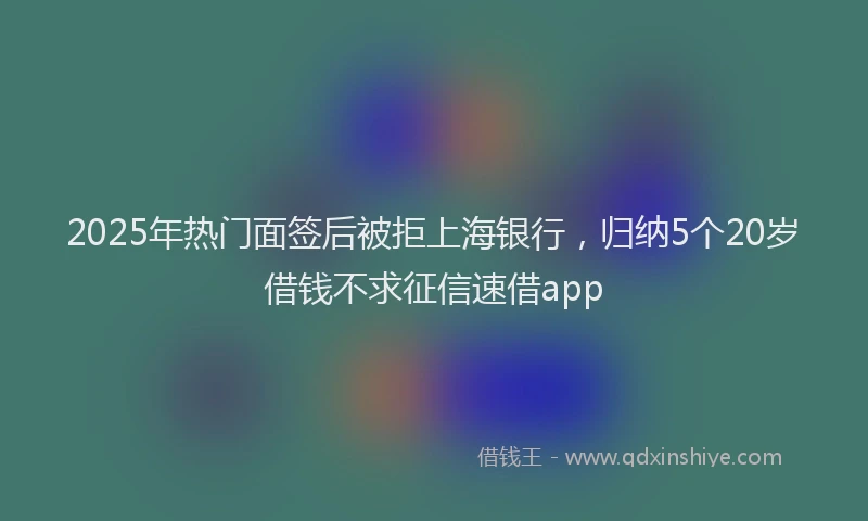 2025年热门面签后被拒上海银行，归纳5个20岁借钱不求征信速借app