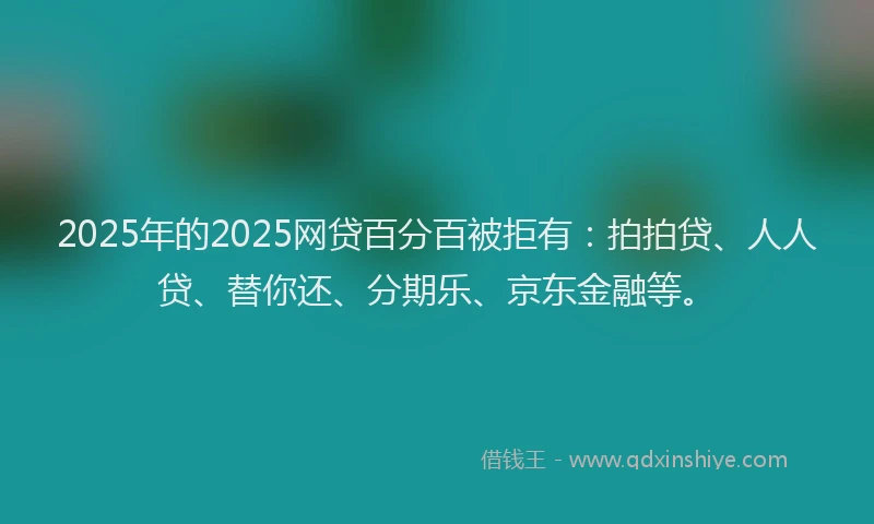 2025年的2025网贷百分百被拒有：拍拍贷、人人贷、替你还、分期乐、京东金融等。