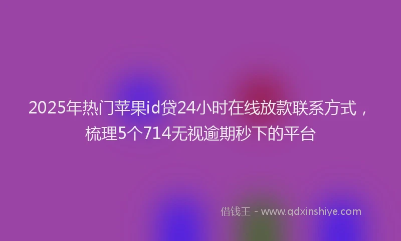 2025年热门苹果id贷24小时在线放款联系方式，梳理5个714无视逾期秒下的平台