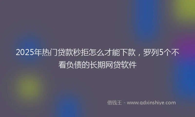 2025年热门贷款秒拒怎么才能下款，罗列5个不看负债的长期网贷软件