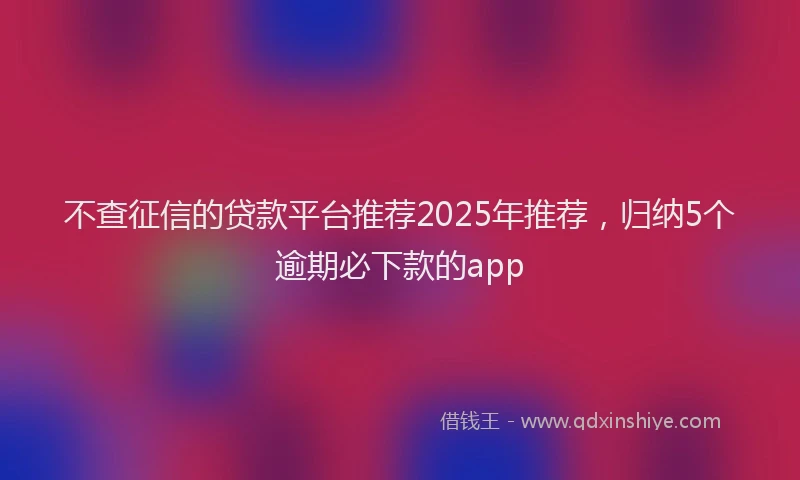 不查征信的贷款平台推荐2025年推荐，归纳5个逾期必下款的app