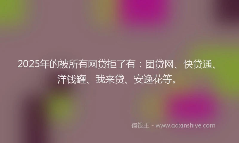 2025年的被所有网贷拒了有:团贷网、快贷通、洋钱罐、我来贷、安逸花等。