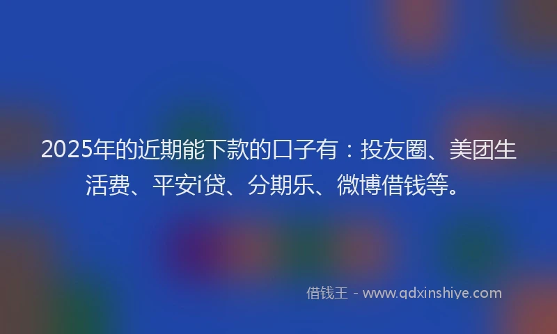 2025年的近期能下款的口子有：投友圈、美团生活费、平安i贷、分期乐、微博借钱等。