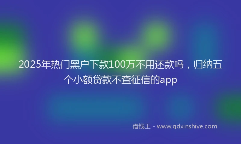2025年热门黑户下款100万不用还款吗，归纳五个小额贷款不查征信的app
