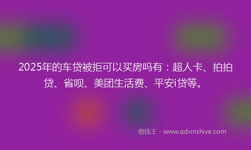 2025年的车贷被拒可以买房吗有：超人卡、拍拍贷、省呗、美团生活费、平安i贷等。