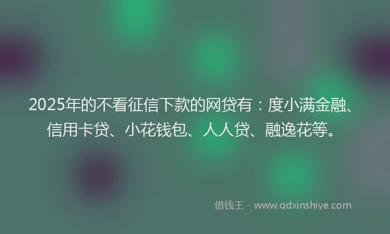 2025年的不看征信下款的网贷有：度小满金融、信用卡贷、小花钱包、人人贷、融逸花等。