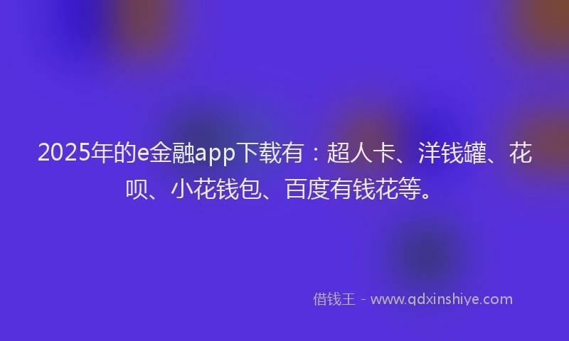 2025年的e金融app下载有：超人卡、洋钱罐、花呗、小花钱包、百度有钱花等。