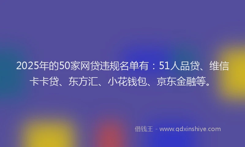2025年的50家网贷违规名单有：51人品贷、维信卡卡贷、东方汇、小花钱包、京东金融等。