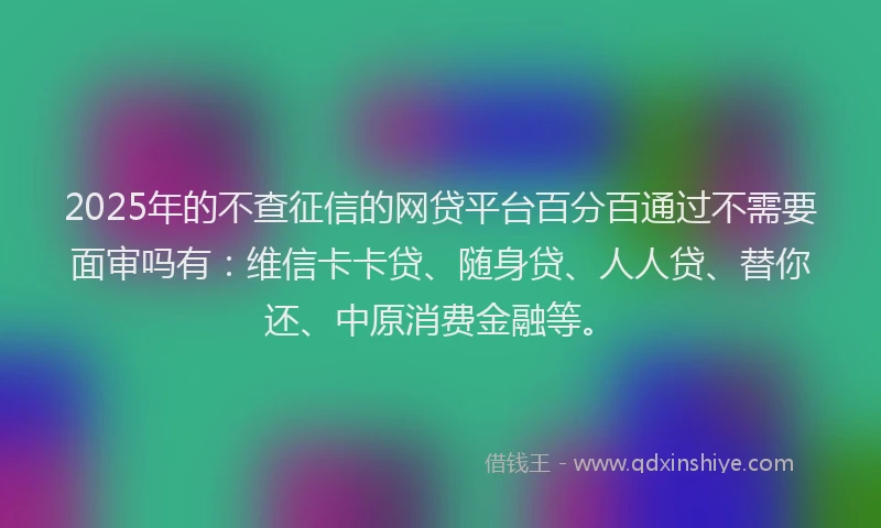 2025年的不查征信的网贷平台百分百通过不需要面审吗有：维信卡卡贷、随身贷、人人贷、替你还、中原消费金融等。