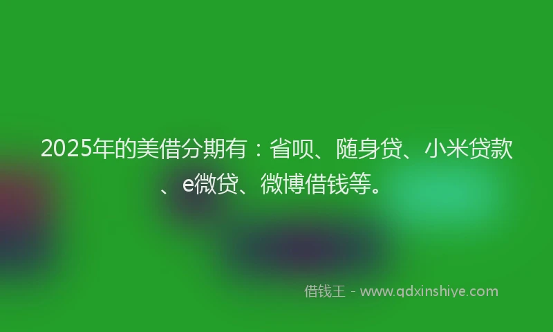 2025年的美借分期有：省呗、随身贷、小米贷款、e微贷、微博借钱等。