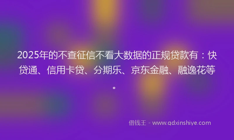 2025年的不查征信不看大数据的正规贷款有：快贷通、信用卡贷、分期乐、京东金融、融逸花等。