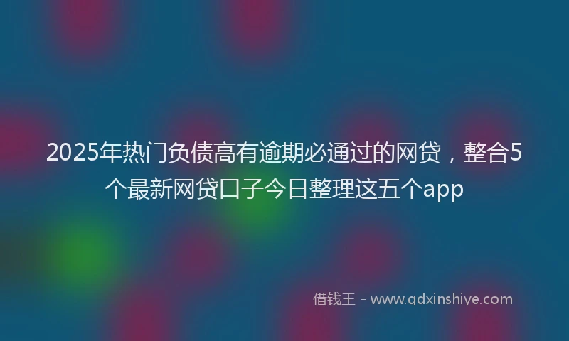 2025年热门负债高有逾期必通过的网贷，整合5个最新网贷口子今日整理这五个app