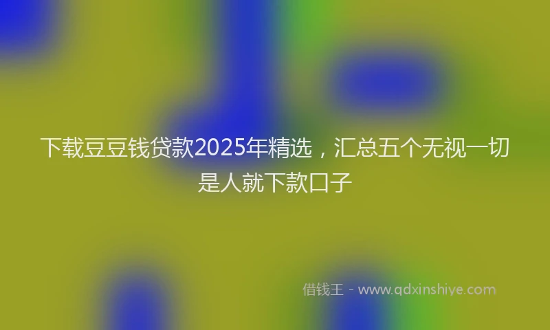 下载豆豆钱贷款2025年精选，汇总五个无视一切是人就下款口子