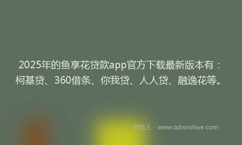 2025年的鱼享花贷款app官方下载最新版本有：柯基贷、360借条、你我贷、人人贷、融逸花等。