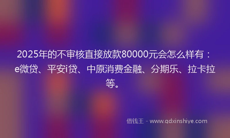 2025年的不审核直接放款80000元会怎么样有：e微贷、平安i贷、中原消费金融、分期乐、拉卡拉等。