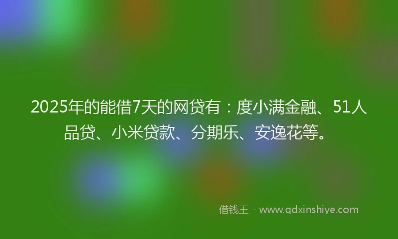 2025年的能借7天的网贷有：度小满金融、51人品贷、小米贷款、分期乐、安逸花等。