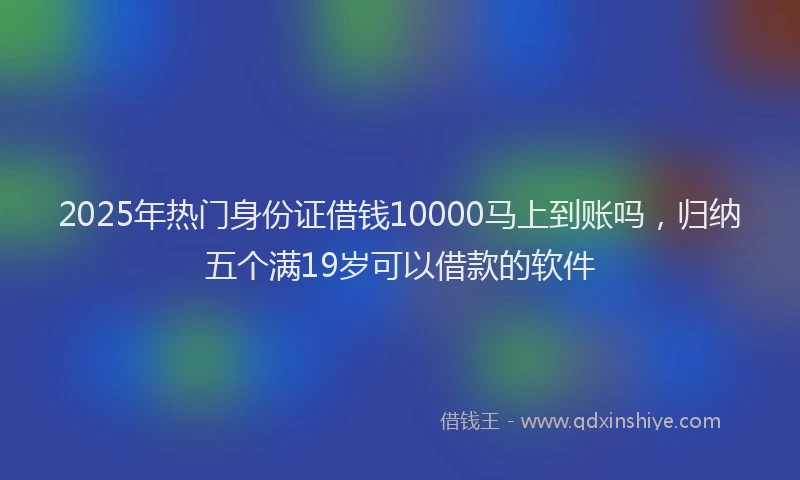 2025年热门身份证借钱10000马上到账吗，归纳五个满19岁可以借款的软件