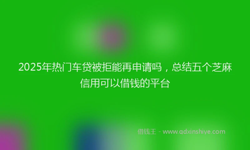 2025年热门车贷被拒能再申请吗，总结五个芝麻信用可以借钱的平台