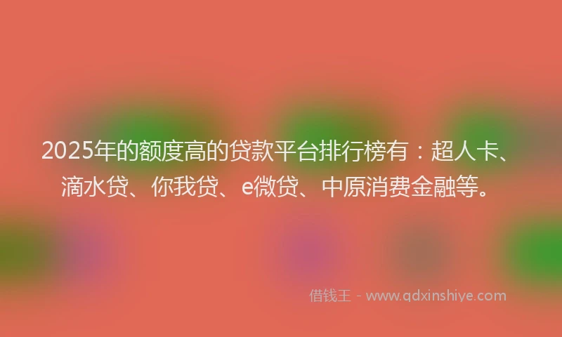 2025年的额度高的贷款平台排行榜有：超人卡、滴水贷、你我贷、e微贷、中原消费金融等。