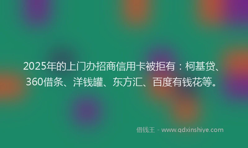 2025年的上门办招商信用卡被拒有：柯基贷、360借条、洋钱罐、东方汇、百度有钱花等。