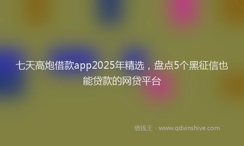 七天高炮借款app2025年精选，盘点5个黑征信也能贷款的网贷平台
