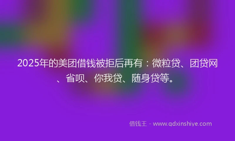 2025年的美团借钱被拒后再有：微粒贷、团贷网、省呗、你我贷、随身贷等。