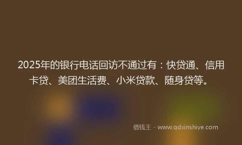 2025年的银行电话回访不通过有：快贷通、信用卡贷、美团生活费、小米贷款、随身贷等。