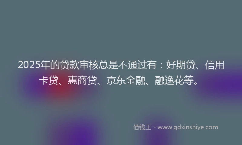 2025年的贷款审核总是不通过有：好期贷、信用卡贷、惠商贷、京东金融、融逸花等。