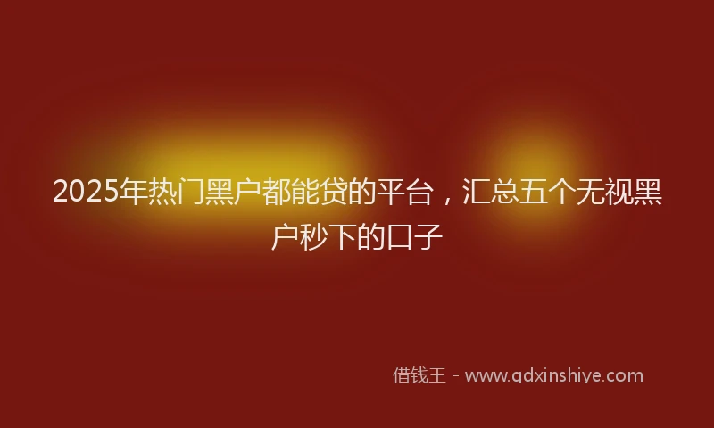 2025年热门黑户都能贷的平台，汇总五个无视黑户秒下的口子