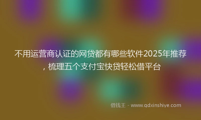 不用运营商认证的网贷都有哪些软件2025年推荐，梳理五个支付宝快贷轻松借平台