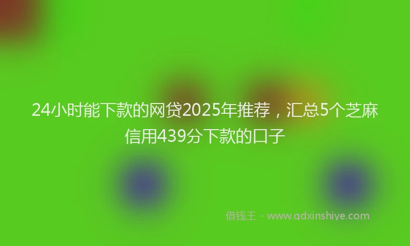 24小时能下款的网贷2025年推荐，汇总5个芝麻信用439分下款的口子