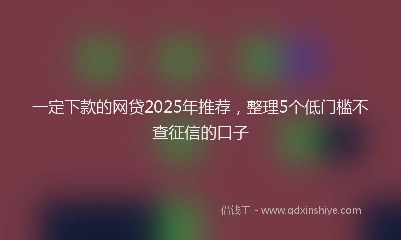 一定下款的网贷2025年推荐，整理5个低门槛不查征信的口子