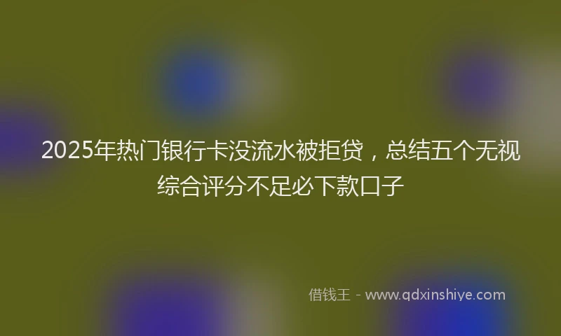 2025年热门银行卡没流水被拒贷，总结五个无视综合评分不足必下款口子