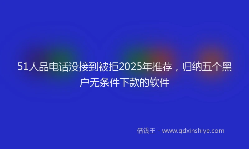 51人品电话没接到被拒2025年推荐，归纳五个黑户无条件下款的软件